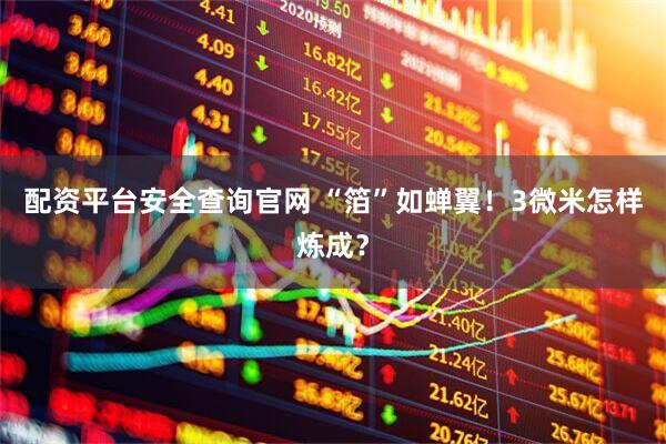 配资平台安全查询官网 “箔”如蝉翼！3微米怎样炼成？