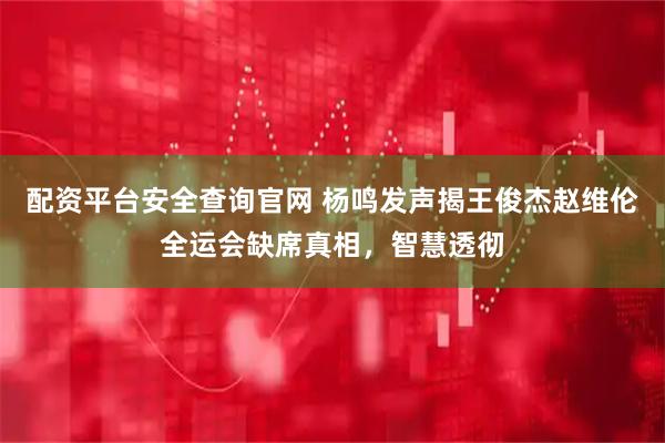 配资平台安全查询官网 杨鸣发声揭王俊杰赵维伦全运会缺席真相，智慧透彻