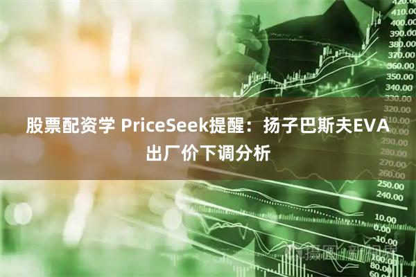 股票配资学 PriceSeek提醒：扬子巴斯夫EVA出厂价下调分析