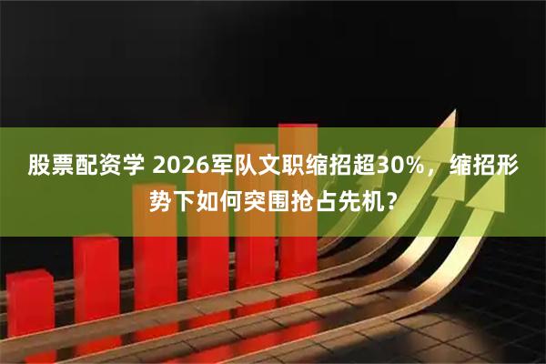股票配资学 2026军队文职缩招超30%，缩招形势下如何突围抢占先机？
