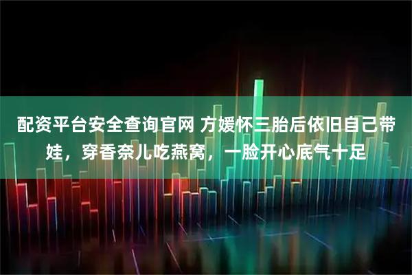 配资平台安全查询官网 方媛怀三胎后依旧自己带娃，穿香奈儿吃燕窝，一脸开心底气十足