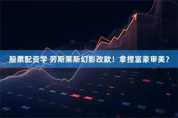 股票配资学 劳斯莱斯幻影改款！拿捏富豪审美？