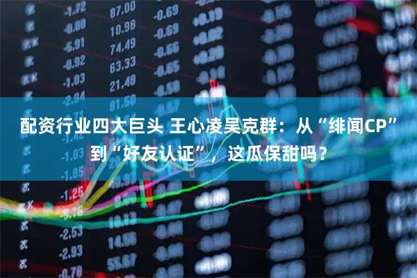 配资行业四大巨头 王心凌吴克群：从“绯闻CP”到“好友认证”，这瓜保甜吗？