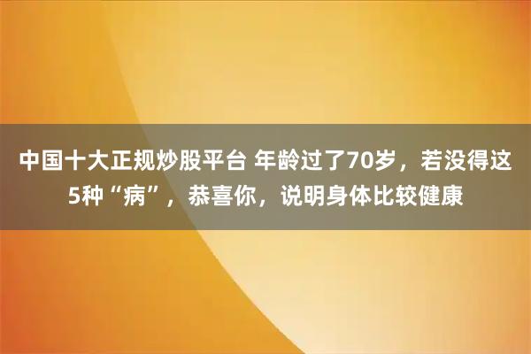中国十大正规炒股平台 年龄过了70岁，若没得这5种“病”，恭喜你，说明身体比较健康
