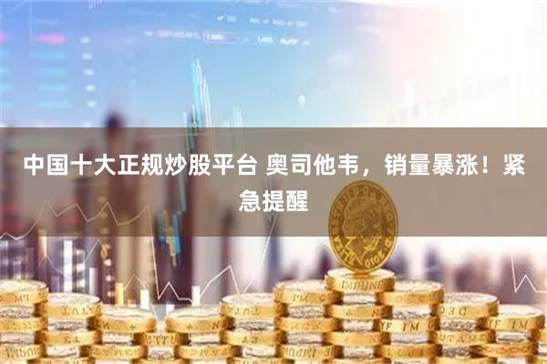 中国十大正规炒股平台 奥司他韦，销量暴涨！紧急提醒