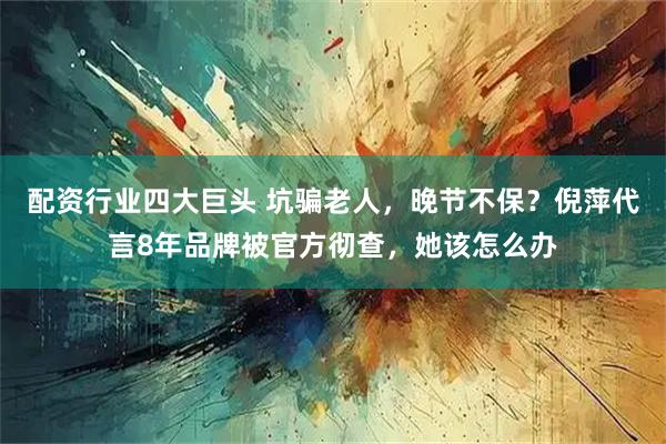 配资行业四大巨头 坑骗老人，晚节不保？倪萍代言8年品牌被官方彻查，她该怎么办