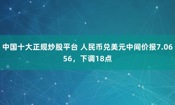 中国十大正规炒股平台 人民币兑美元中间价报7.0656，下调18点
