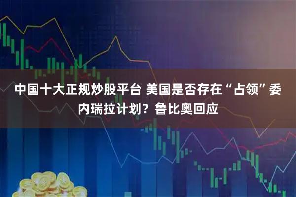 中国十大正规炒股平台 美国是否存在“占领”委内瑞拉计划？鲁比奥回应
