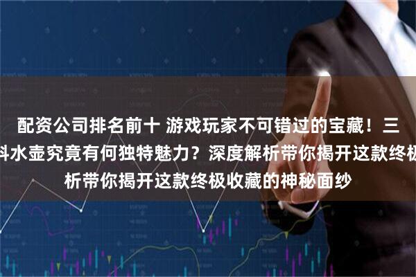 配资公司排名前十 游戏玩家不可错过的宝藏！三角洲行动火箭燃料水壶究竟有何独特魅力？深度解析带你揭开这款终极收藏的神秘面纱