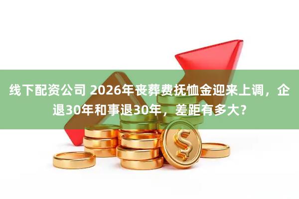 线下配资公司 2026年丧葬费抚恤金迎来上调，企退30年和事退30年，差距有多大？