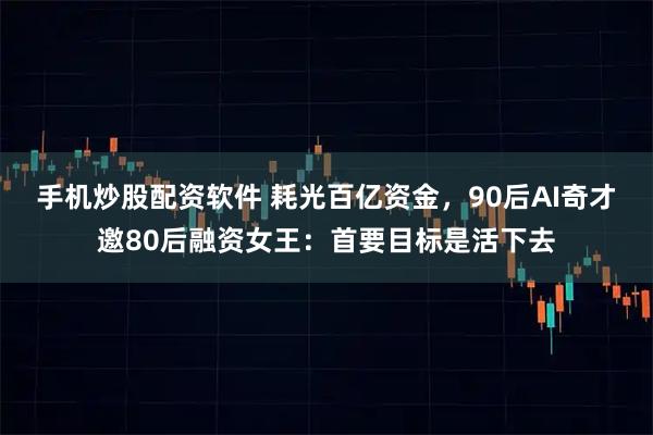 手机炒股配资软件 耗光百亿资金，90后AI奇才邀80后融资女王：首要目标是活下去