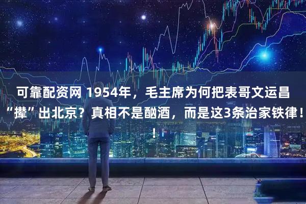 可靠配资网 1954年，毛主席为何把表哥文运昌“撵”出北京？真相不是酗酒，而是这3条治家铁律！