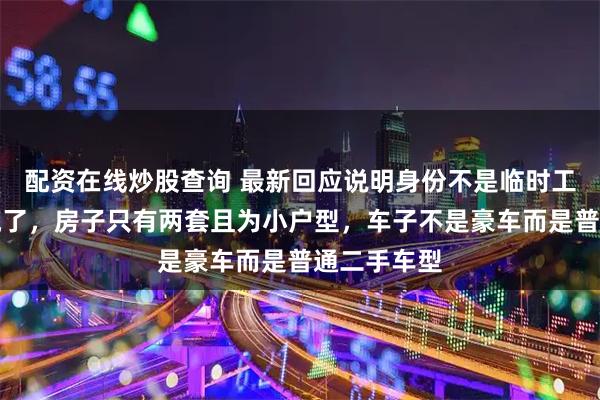配资在线炒股查询 最新回应说明身份不是临时工，而是说谎了，房子只有两套且为小户型，车子不是豪车而是普通二手车型