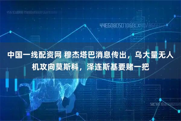 中国一线配资网 穆杰塔巴消息传出,乌大量无人机攻向莫斯科,泽连斯基要赌一把