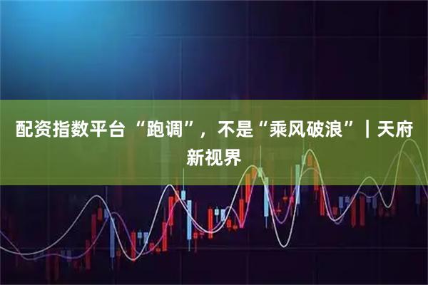 配资指数平台 “跑调”，不是“乘风破浪”｜天府新视界