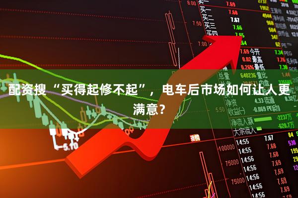 配资搜 “买得起修不起”，电车后市场如何让人更满意？