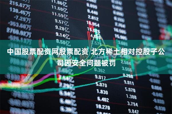 中国股票配资网股票配资 北方稀土相对控股子公司因安全问题被罚