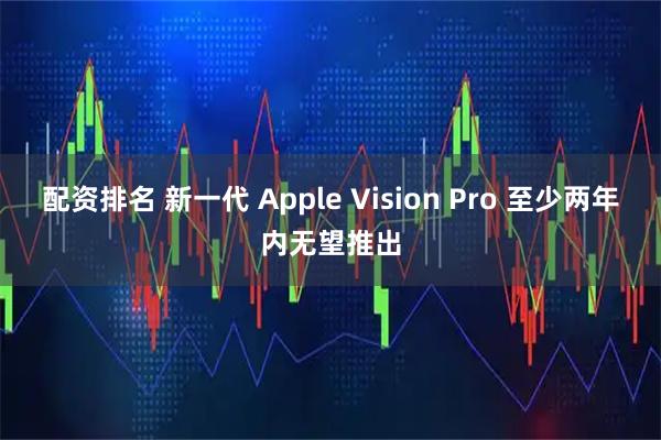 配资排名 新一代 Apple Vision Pro 至少两年内无望推出