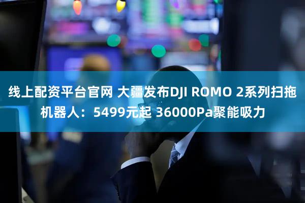 线上配资平台官网 大疆发布DJI ROMO 2系列扫拖机器人：5499元起 36000Pa聚能吸力