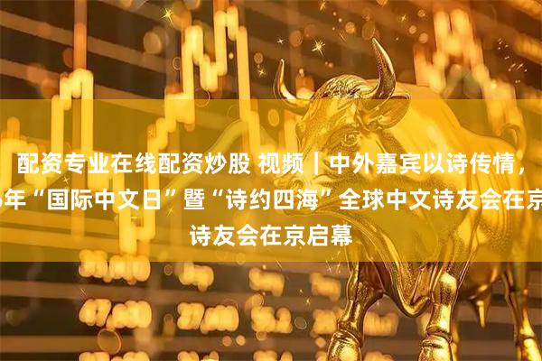 配资专业在线配资炒股 视频｜中外嘉宾以诗传情，2026年“国际中文日”暨“诗约四海”全球中文诗友会在京启幕