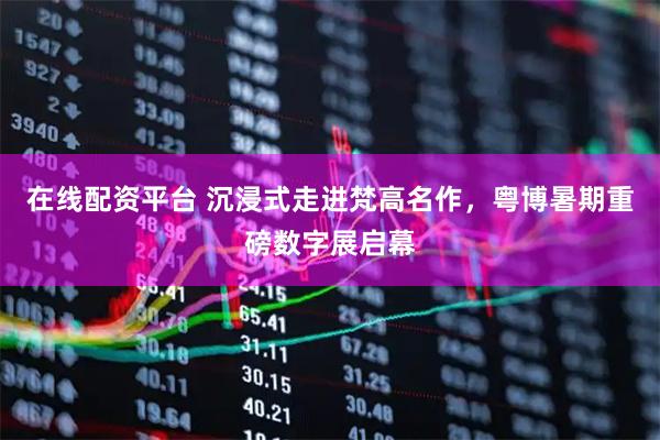 在线配资平台 沉浸式走进梵高名作，粤博暑期重磅数字展启幕