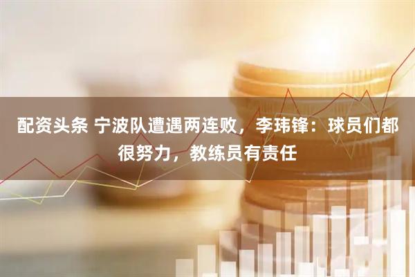 配资头条 宁波队遭遇两连败，李玮锋：球员们都很努力，教练员有责任
