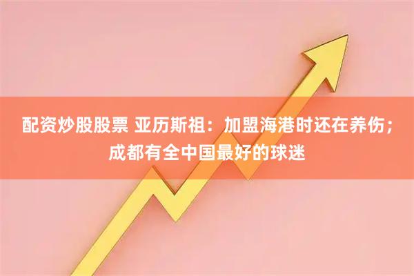配资炒股股票 亚历斯祖：加盟海港时还在养伤；成都有全中国最好的球迷