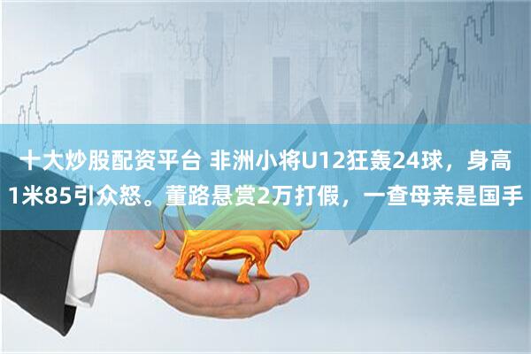 十大炒股配资平台 非洲小将U12狂轰24球，身高1米85引众怒。董路悬赏2万打假，一查母亲是国手